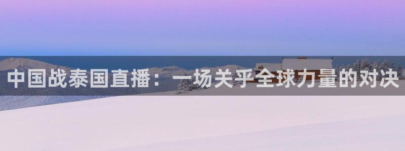 so米体育足球直播：中国战泰国直播：一场关乎全球力量的对决